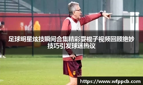 足球明星炫技瞬间合集精彩耍棍子视频回顾绝妙技巧引发球迷热议