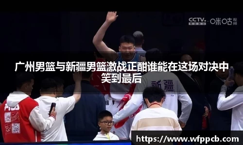 广州男篮与新疆男篮激战正酣谁能在这场对决中笑到最后