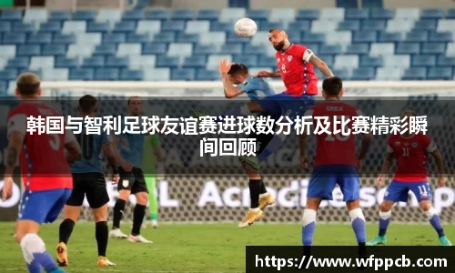 韩国与智利足球友谊赛进球数分析及比赛精彩瞬间回顾